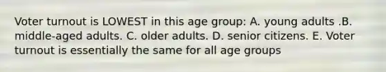 Voter turnout is LOWEST in this age group: A. young adults .B. middle-aged adults. C. older adults. D. senior citizens. E. Voter turnout is essentially the same for all age groups