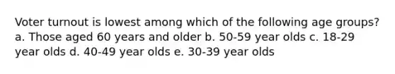 Voter turnout is lowest among which of the following age groups? a. Those aged 60 years and older b. 50-59 year olds c. 18-29 year olds d. 40-49 year olds e. 30-39 year olds