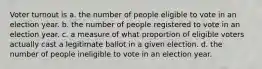 Voter turnout is a. the number of people eligible to vote in an election year. b. the number of people registered to vote in an election year. c. a measure of what proportion of eligible voters actually cast a legitimate ballot in a given election. d. the number of people ineligible to vote in an election year.