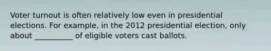 Voter turnout is often relatively low even in presidential elections. For example, in the 2012 presidential election, only about __________ of eligible voters cast ballots.