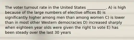 The voter turnout rate in the United States __________. A) is high because of the large numbers of elective offices B) is significantly higher among men than among women C) is lower than in most other Western democracies D) increased sharply when eighteen year olds were given the right to vote E) has been steady over the last 30 years