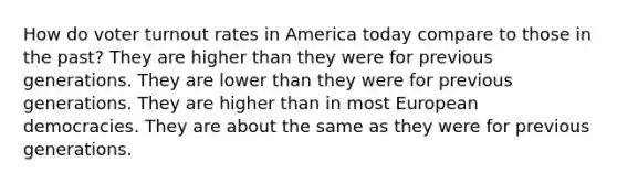 How do voter turnout rates in America today compare to those in the past? They are higher than they were for previous generations. They are lower than they were for previous generations. They are higher than in most European democracies. They are about the same as they were for previous generations.