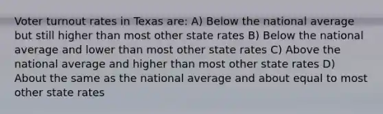 Voter turnout rates in Texas are: A) Below the national average but still higher than most other state rates B) Below the national average and lower than most other state rates C) Above the national average and higher than most other state rates D) About the same as the national average and about equal to most other state rates