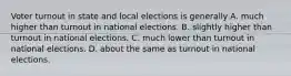 Voter turnout in state and local elections is generally A. much higher than turnout in national elections. B. slightly higher than turnout in national elections. C. much lower than turnout in national elections. D. about the same as turnout in national elections.