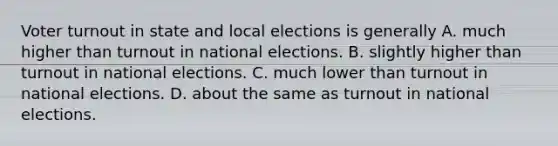 Voter turnout in state and local elections is generally A. much higher than turnout in national elections. B. slightly higher than turnout in national elections. C. much lower than turnout in national elections. D. about the same as turnout in national elections.