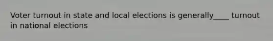 Voter turnout in state and local elections is generally____ turnout in national elections