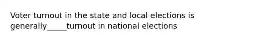 Voter turnout in the state and local elections is generally_____turnout in national elections