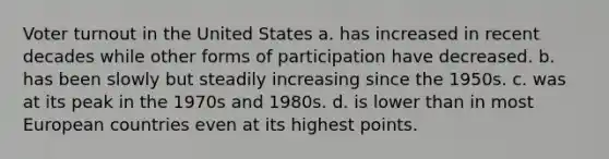 Voter turnout in the United States a. has increased in recent decades while other forms of participation have decreased. b. has been slowly but steadily increasing since the 1950s. c. was at its peak in the 1970s and 1980s. d. is lower than in most European countries even at its highest points.