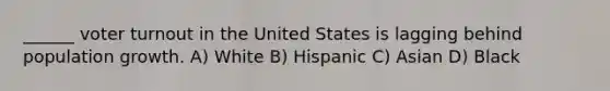 ______ voter turnout in the United States is lagging behind population growth. A) White B) Hispanic C) Asian D) Black