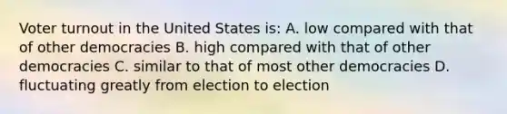 Voter turnout in the United States is: A. low compared with that of other democracies B. high compared with that of other democracies C. similar to that of most other democracies D. fluctuating greatly from election to election