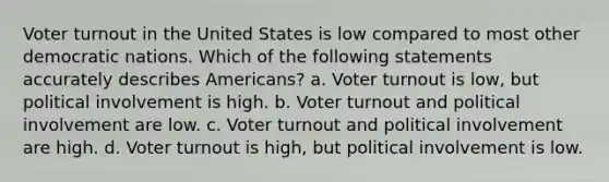 Voter turnout in the United States is low compared to most other democratic nations. Which of the following statements accurately describes Americans? a. Voter turnout is low, but political involvement is high. b. Voter turnout and political involvement are low. c. Voter turnout and political involvement are high. d. Voter turnout is high, but political involvement is low.