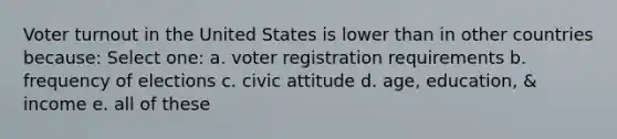 Voter turnout in the United States is lower than in other countries because: Select one: a. voter registration requirements b. frequency of elections c. civic attitude d. age, education, & income e. all of these