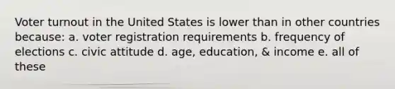 Voter turnout in the United States is lower than in other countries because: a. voter registration requirements b. frequency of elections c. civic attitude d. age, education, & income e. all of these