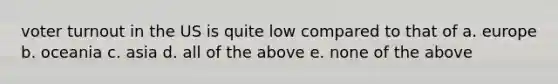 voter turnout in the US is quite low compared to that of a. europe b. oceania c. asia d. all of the above e. none of the above
