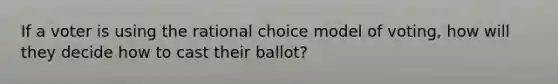 If a voter is using the rational choice model of voting, how will they decide how to cast their ballot?