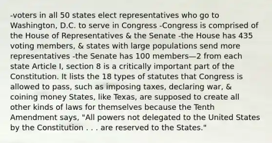 -voters in all 50 states elect representatives who go to Washington, D.C. to serve in Congress -Congress is comprised of the House of Representatives & the Senate -the House has 435 voting members, & states with large populations send more representatives -the Senate has 100 members—2 from each state Article I, section 8 is a critically important part of the Constitution. It lists the 18 types of statutes that Congress is allowed to pass, such as imposing taxes, declaring war, & coining money States, like Texas, are supposed to create all other kinds of laws for themselves because the Tenth Amendment says, "All powers not delegated to the United States by the Constitution . . . are reserved to the States."