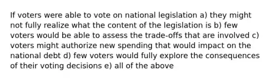 If voters were able to vote on national legislation a) they might not fully realize what the content of the legislation is b) few voters would be able to assess the trade-offs that are involved c) voters might authorize new spending that would impact on the national debt d) few voters would fully explore the consequences of their voting decisions e) all of the above