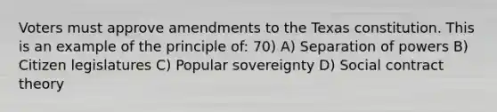 Voters must approve amendments to the Texas constitution. This is an example of the principle of: 70) A) Separation of powers B) Citizen legislatures C) Popular sovereignty D) Social contract theory