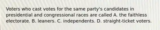 Voters who cast votes for the same party's candidates in presidential and congressional races are called A. the faithless electorate. B. leaners. C. independents. D. straight-ticket voters.