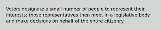 Voters designate a small number of people to represent their interests; those representatives then meet in a legislative body and make decisions on behalf of the entire citizenry