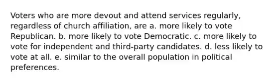 Voters who are more devout and attend services regularly, regardless of church affiliation, are a. more likely to vote Republican. b. more likely to vote Democratic. c. more likely to vote for independent and third-party candidates. d. less likely to vote at all. e. similar to the overall population in political preferences.