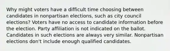 Why might voters have a difficult time choosing between candidates in nonpartisan elections, such as city council elections? Voters have no access to candidate information before the election. Party affiliation is not indicated on the ballot. Candidates in such elections are always very similar. Nonpartisan elections don't include enough qualified candidates.