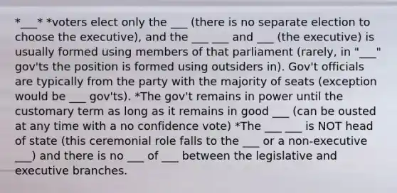 *___* *voters elect only the ___ (there is no separate election to choose the executive), and the ___ ___ and ___ (the executive) is usually formed using members of that parliament (rarely, in "___" gov'ts the position is formed using outsiders in). Gov't officials are typically from the party with the majority of seats (exception would be ___ gov'ts). *The gov't remains in power until the customary term as long as it remains in good ___ (can be ousted at any time with a no confidence vote) *The ___ ___ is NOT head of state (this ceremonial role falls to the ___ or a non-executive ___) and there is no ___ of ___ between the legislative and executive branches.