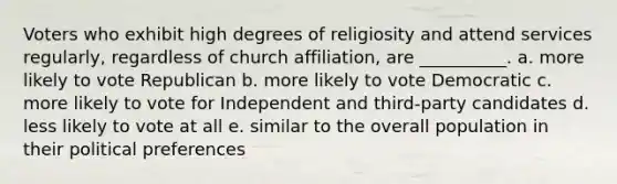 Voters who exhibit high degrees of religiosity and attend services regularly, regardless of church affiliation, are __________. a. more likely to vote Republican b. more likely to vote Democratic c. more likely to vote for Independent and third-party candidates d. less likely to vote at all e. similar to the overall population in their political preferences