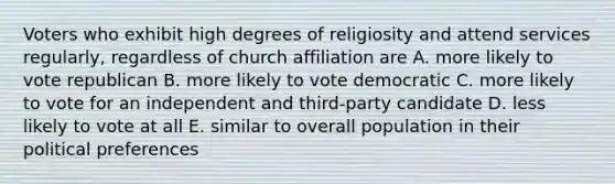 Voters who exhibit high degrees of religiosity and attend services regularly, regardless of church affiliation are A. more likely to vote republican B. more likely to vote democratic C. more likely to vote for an independent and third-party candidate D. less likely to vote at all E. similar to overall population in their political preferences