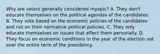 Why are voters generally considered myopic? A. They don't educate themselves on the political agendas of the candidates. B. They vote based on the economic policies of the candidates and not on their normative political policies. C. They only educate themselves on issues that affect them personally. D. They focus on economic conditions in the year of the election not over the entire term of the presidency.