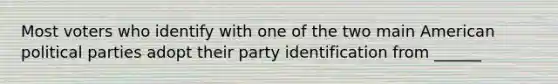 Most voters who identify with one of the two main American political parties adopt their party identification from ______