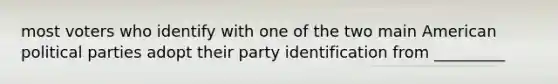 most voters who identify with one of the two main American political parties adopt their party identification from _________