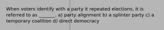 When voters identify with a party it repeated elections, it is referred to as _______. a) party alignment b) a splinter party c) a temporary coalition d) direct democracy