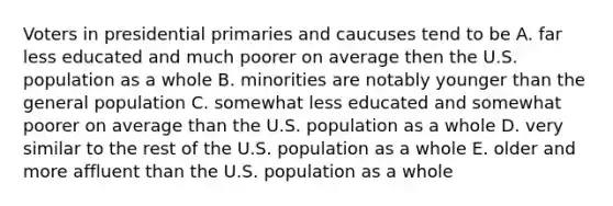 Voters in presidential primaries and caucuses tend to be A. far less educated and much poorer on average then the U.S. population as a whole B. minorities are notably younger than the general population C. somewhat less educated and somewhat poorer on average than the U.S. population as a whole D. very similar to the rest of the U.S. population as a whole E. older and more affluent than the U.S. population as a whole