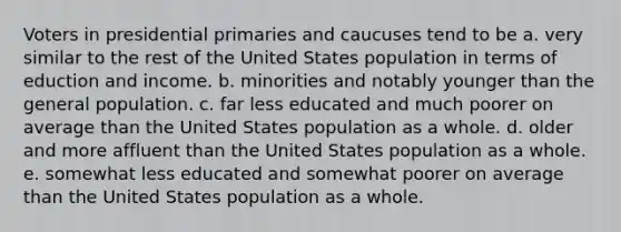 Voters in presidential primaries and caucuses tend to be a. very similar to the rest of the United States population in terms of eduction and income. b. minorities and notably younger than the general population. c. far less educated and much poorer on average than the United States population as a whole. d. older and more affluent than the United States population as a whole. e. somewhat less educated and somewhat poorer on average than the United States population as a whole.