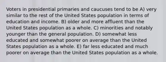 Voters in presidential primaries and caucuses tend to be A) very similar to the rest of the United States population in terms of education and income. B) older and more affluent than the United States population as a whole. C) minorities and notably younger than the general population. D) somewhat less educated and somewhat poorer on average than the United States population as a whole. E) far less educated and much poorer on average than the United States population as a whole.