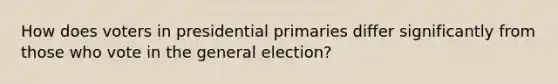 How does voters in presidential primaries differ significantly from those who vote in the general election?