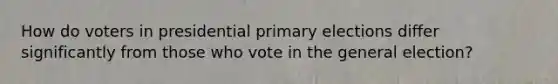 How do voters in presidential primary elections differ significantly from those who vote in the general election?