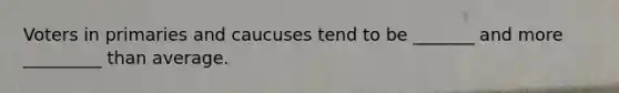 Voters in primaries and caucuses tend to be _______ and more _________ than average.