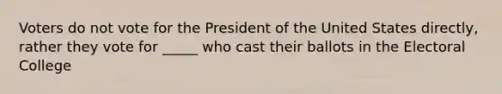 Voters do not vote for the President of the United States directly, rather they vote for _____ who cast their ballots in the Electoral College