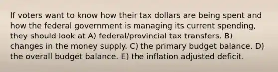 If voters want to know how their tax dollars are being spent and how the federal government is managing its current spending, they should look at A) federal/provincial tax transfers. B) changes in the money supply. C) the primary budget balance. D) the overall budget balance. E) the inflation adjusted deficit.