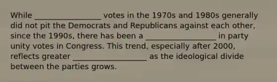 While _________________ votes in the 1970s and 1980s generally did not pit the Democrats and Republicans against each other, since the 1990s, there has been a __________________ in party unity votes in Congress. This trend, especially after 2000, reflects greater ___________________ as the ideological divide between the parties grows.