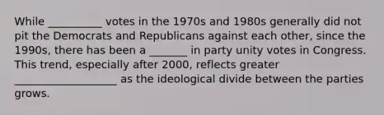 While __________ votes in the 1970s and 1980s generally did not pit the Democrats and Republicans against each other, since the 1990s, there has been a _______ in party unity votes in Congress. This trend, especially after 2000, reflects greater ___________________ as the ideological divide between the parties grows.