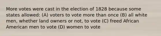 More votes were cast in the election of 1828 because some states allowed: (A) voters to vote <a href='https://www.questionai.com/knowledge/keWHlEPx42-more-than' class='anchor-knowledge'>more than</a> once (B) all white men, whether land owners or not, to vote (C) freed African American men to vote (D) women to vote