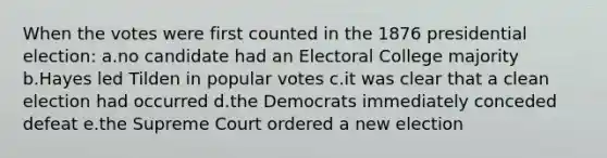 When the votes were first counted in the 1876 presidential election: a.no candidate had an Electoral College majority b.Hayes led Tilden in popular votes c.it was clear that a clean election had occurred d.the Democrats immediately conceded defeat e.the Supreme Court ordered a new election