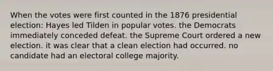 When the votes were first counted in the 1876 presidential election: Hayes led Tilden in popular votes. the Democrats immediately conceded defeat. the Supreme Court ordered a new election. it was clear that a clean election had occurred. no candidate had an electoral college majority.