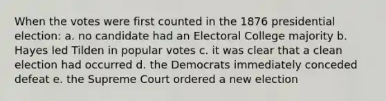 When the votes were first counted in the 1876 presidential election: a. no candidate had an Electoral College majority b. Hayes led Tilden in popular votes c. it was clear that a clean election had occurred d. the Democrats immediately conceded defeat e. the Supreme Court ordered a new election