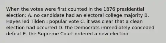 When the votes were first counted in the 1876 presidential election: A. no candidate had an electoral college majority B. Hayes led Tilden I popular vote C. it was clear that a clean election had occurred D. the Democrats immediately conceded defeat E. the Supreme Court ordered a new election