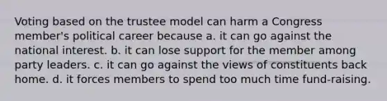 Voting based on the trustee model can harm a Congress member's political career because a. it can go against the national interest. b. it can lose support for the member among party leaders. c. it can go against the views of constituents back home. d. it forces members to spend too much time fund-raising.