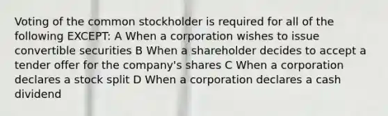 Voting of the common stockholder is required for all of the following EXCEPT: A When a corporation wishes to issue convertible securities B When a shareholder decides to accept a tender offer for the company's shares C When a corporation declares a stock split D When a corporation declares a cash dividend